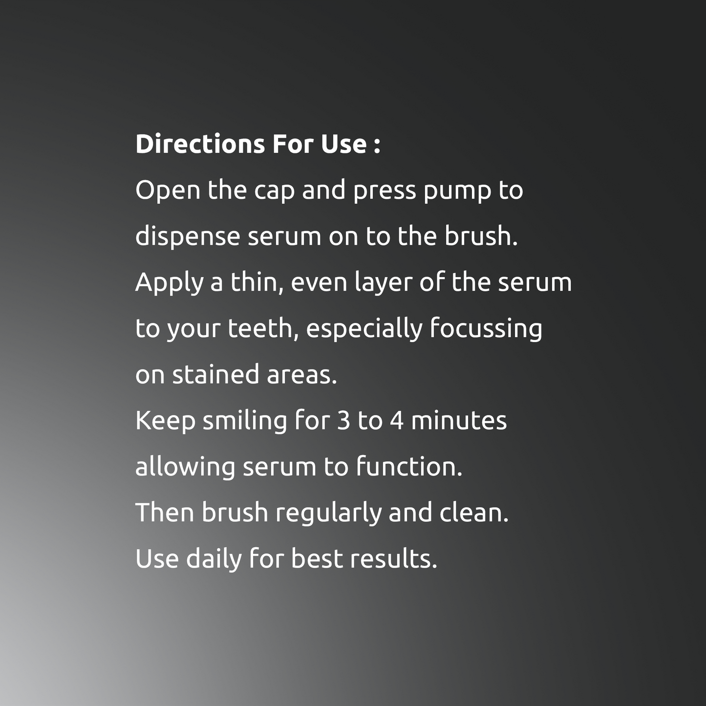 Step by step guide: Apply thin layer of SmiloShine Advance Teeth Whitening Serum, wait 5-7 minutes, and brush regularly for best results.